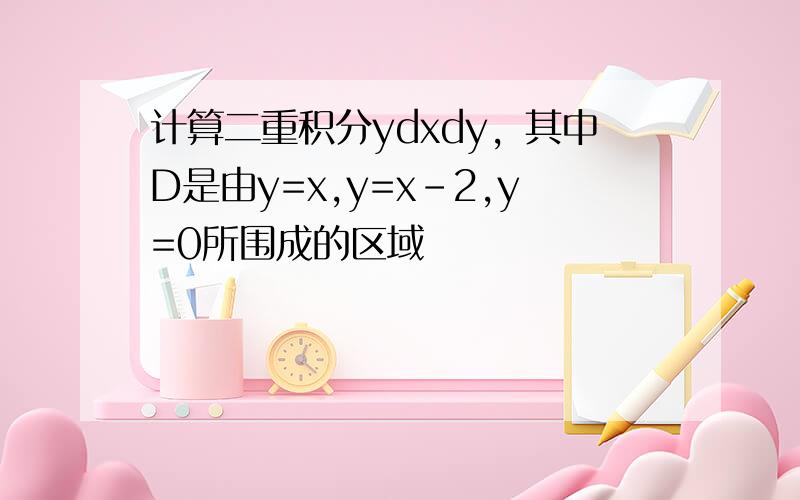 计算二重积分ydxdy，其中D是由y=x,y=x-2,y=0所围成的区域