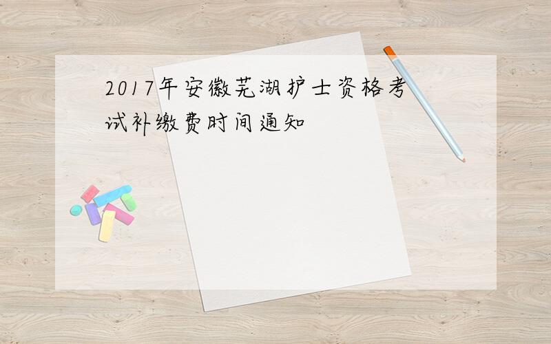 2017年安徽芜湖护士资格考试补缴费时间通知
