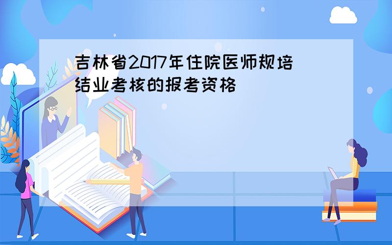 吉林省2017年住院医师规培结业考核的报考资格