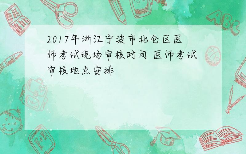 2017年浙江宁波市北仑区医师考试现场审核时间 医师考试审核地点安排