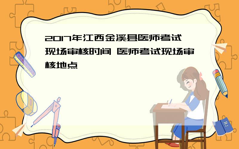 2017年江西金溪县医师考试现场审核时间 医师考试现场审核地点