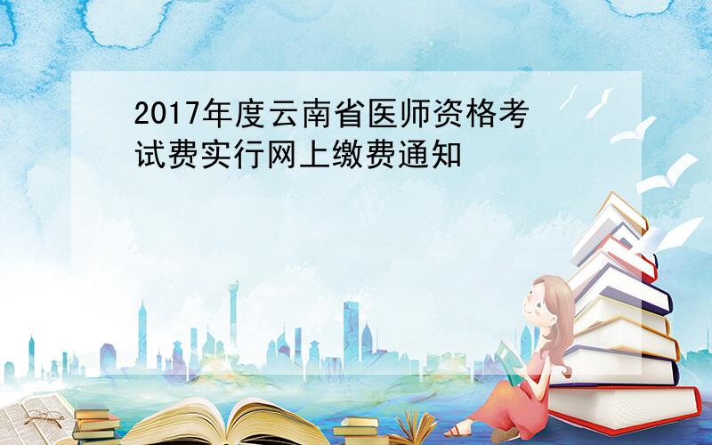 2017年度云南省医师资格考试费实行网上缴费通知
