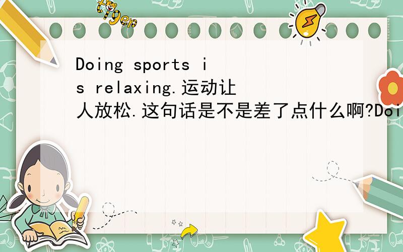 Doing sports is relaxing.运动让人放松.这句话是不是差了点什么啊?Doing sports is relaxing.按字面理解：运动是放松的.