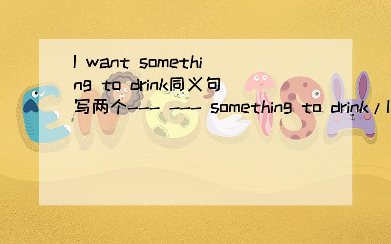 I want something to drink同义句写两个--- --- something to drink/I want --- --- something.
