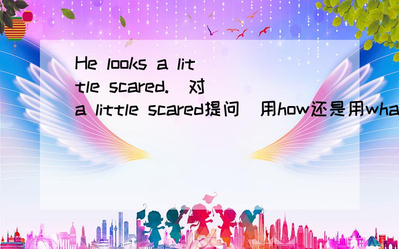 He looks a little scared.(对 a little scared提问）用how还是用what?