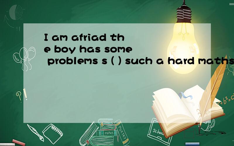 I am afriad the boy has some problems s ( ) such a hard maths problem.I am afriad the boy has some problems s( ) such a hard maths problem.《 s开头的单词》