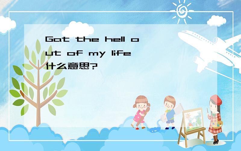 Gat the hell out of my life 什么意思?