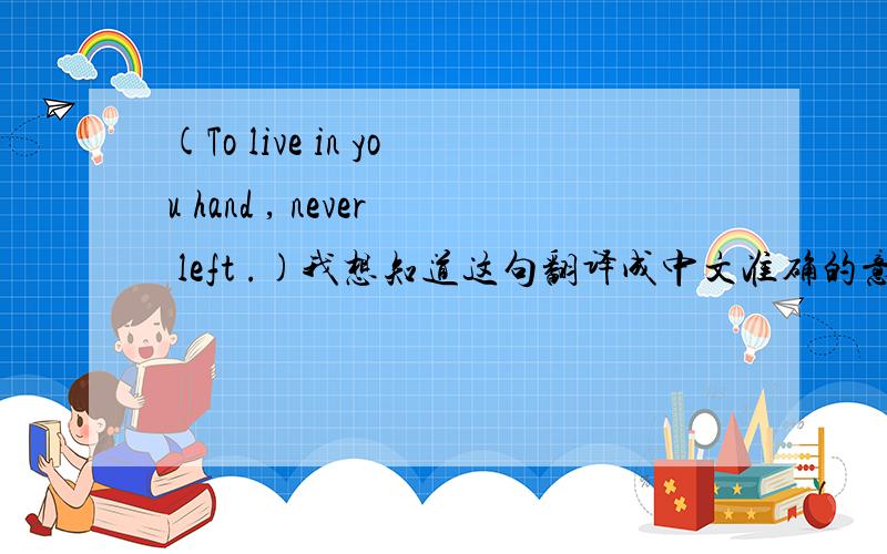 (To live in you hand , never left .)我想知道这句翻译成中文准确的意思是什么,!To live in you hand , never left .这句对我很重要,!