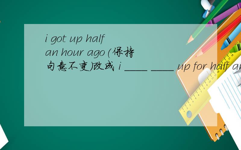 i got up half an hour ago(保持句意不变）改成 i ____ ____ up for half an hour.