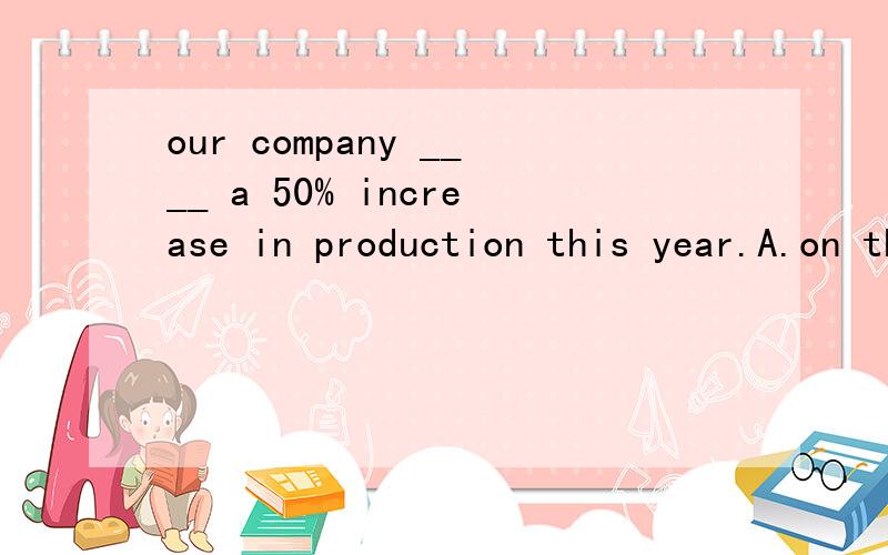 our company ____ a 50% increase in production this year.A.on the basis of B.apply for C.aim at