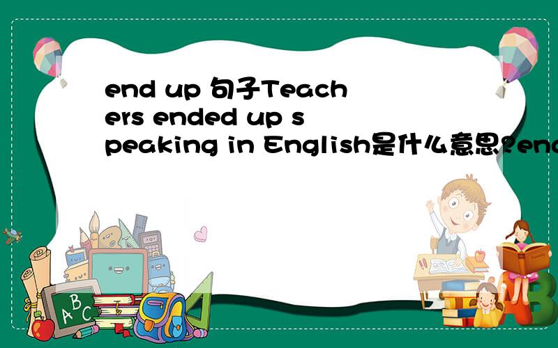 end up 句子Teachers ended up speaking in English是什么意思?end up doing可与stop to do 还是stop doing互换