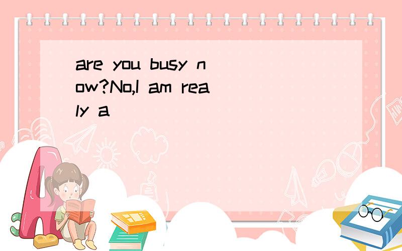 are you busy now?No,I am realy a_