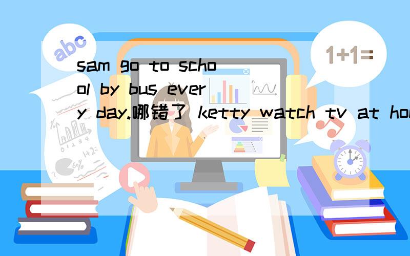 sam go to school by bus every day.哪错了 ketty watch tv at home every evenning.哪错了