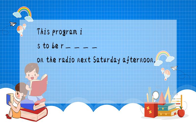 This program is to be r____ on the radio next Saturday afternoon.