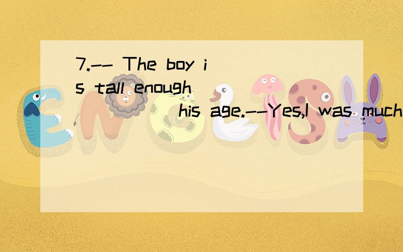 7.-- The boy is tall enough _____ his age.--Yes,I was much _____ when I was his age.A.to; shorter B.at; taller C.at; shorter D.for; shorter