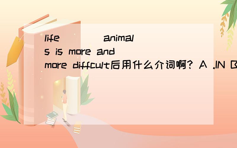 life____animals is more and more diffcult后用什么介词啊? A .IN B.ON C.FOR D.AT解释一下
