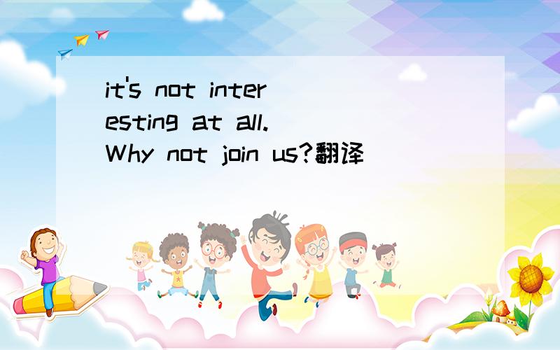 it's not interesting at all.Why not join us?翻译