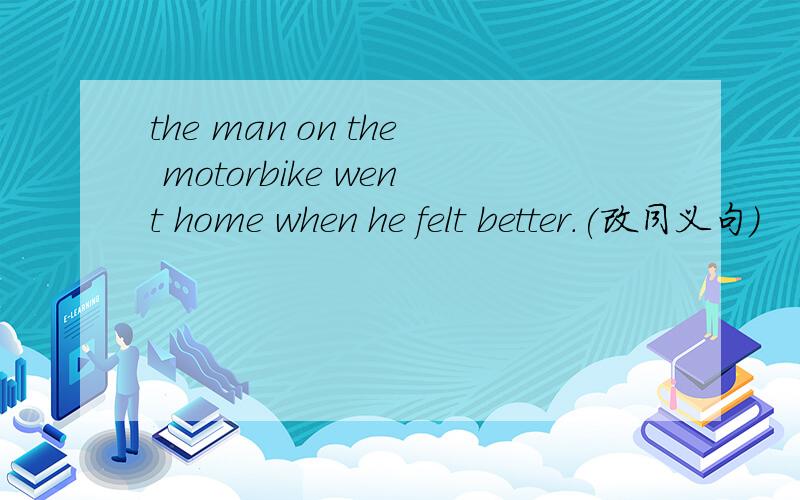 the man on the motorbike went home when he felt better.(改同义句)