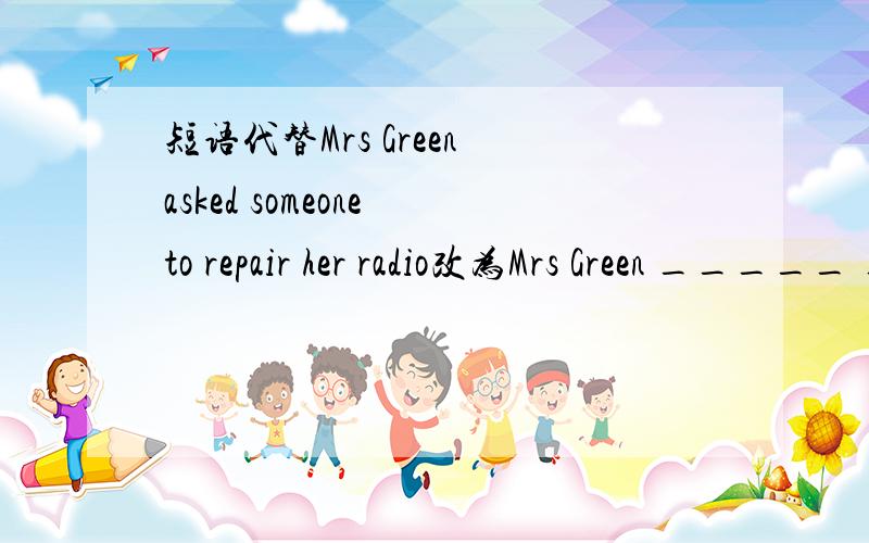 短语代替Mrs Green asked someone to repair her radio改为Mrs Green _____ _____ _____ _____
