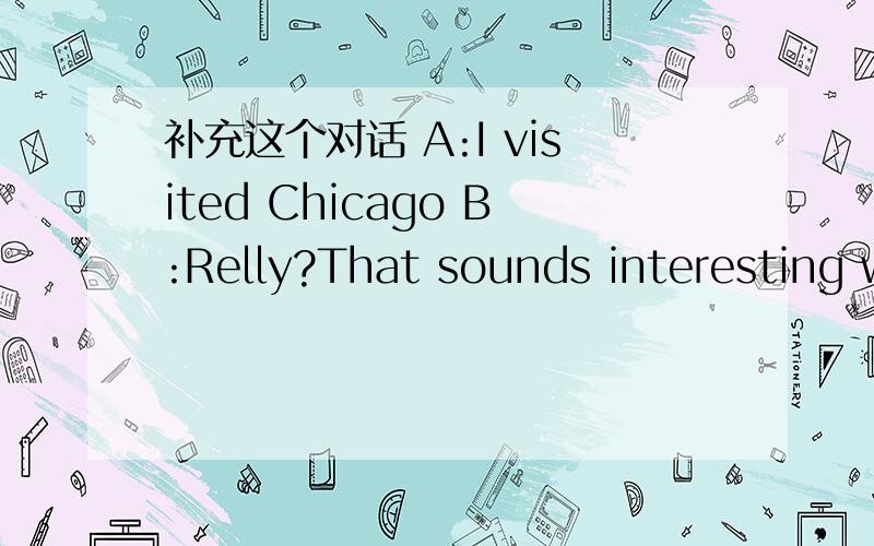 补充这个对话 A:I visited Chicago B:Relly?That sounds interesting what did you see?A:Well,I...我的英语差请你们帮一帮我啊!