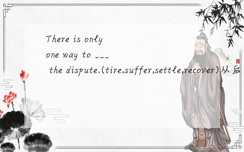 There is only one way to ___ the dispute.(tire,suffer,settle,recover)从后面四个词中选一个填