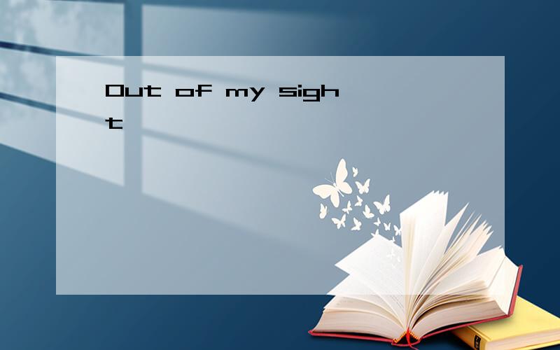 Out of my sight,