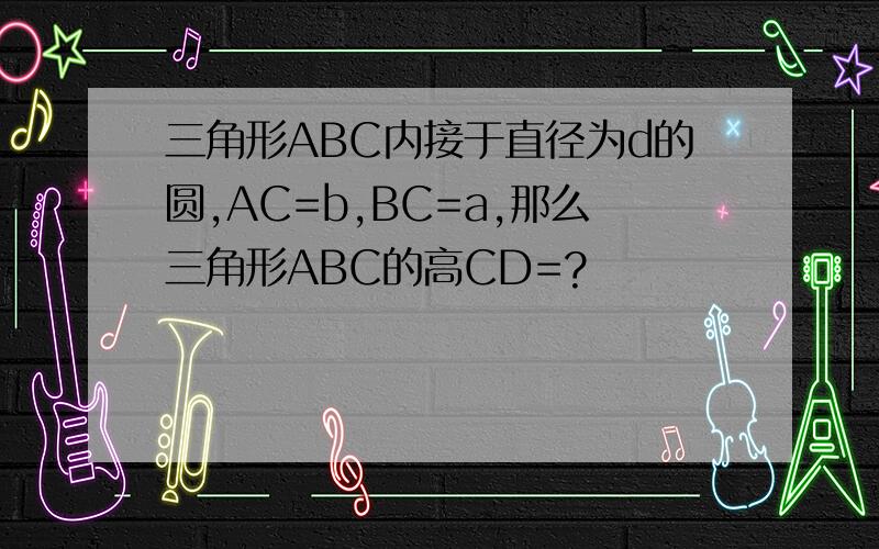 三角形ABC内接于直径为d的圆,AC=b,BC=a,那么三角形ABC的高CD=?