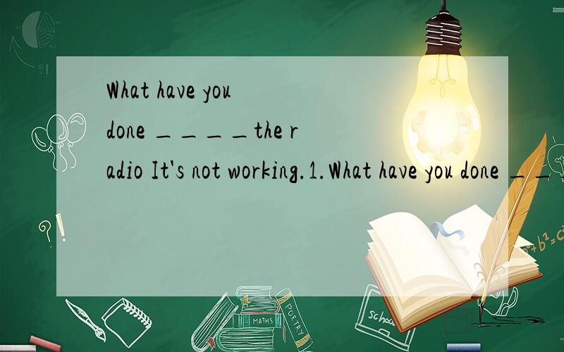 What have you done ____the radio It's not working.1.What have you done ____the radio It's not working.A.on B.to C.for D.of 2 .John didn't ____for half an hour after falling and hitting his head.A.come back B.come in C.come out D.come to