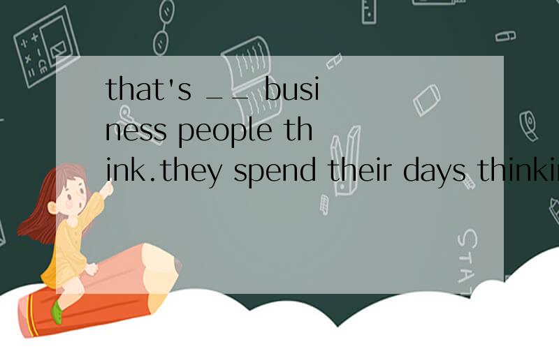 that's __ business people think.they spend their days thinking about ways to get __ money.