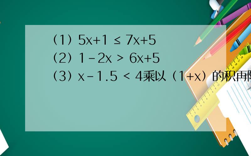 （1）5x+1 ≤ 7x+5（2）1-2x > 6x+5（3）x-1.5 < 4乘以（1+x）的积再除以3然后 -1≤ （4+x）除以2还有第4题：4（1+x）除以3再-1≤（4+x）除以2