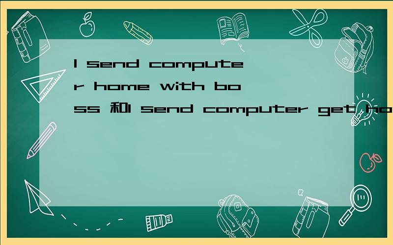 I send computer home with boss 和I send computer get home with boss这句话的意思是相同的吗