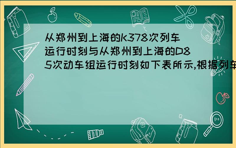 从郑州到上海的K378次列车运行时刻与从郑州到上海的D85次动车组运行时刻如下表所示,根据列车运行时刻表的信息解答下列问题：（1）乘坐D85次列车从郑州到上海所用的时间是多少?运行全程