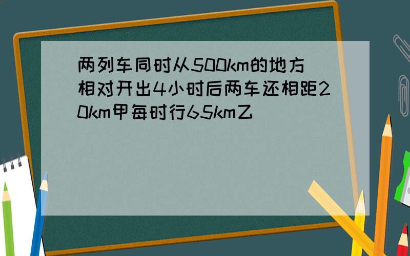 两列车同时从500km的地方相对开出4小时后两车还相距20km甲每时行65km乙��