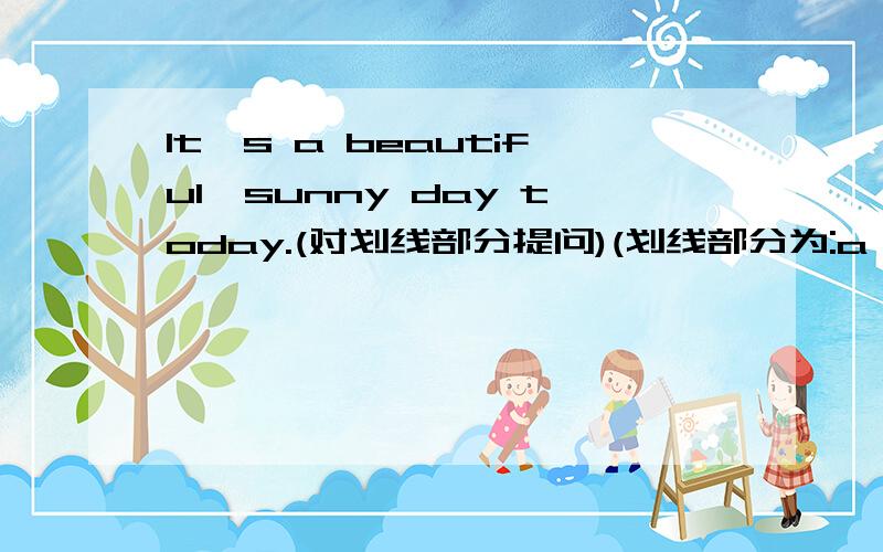 It's a beautiful,sunny day today.(对划线部分提问)(划线部分为:a beautiful,sunny day)