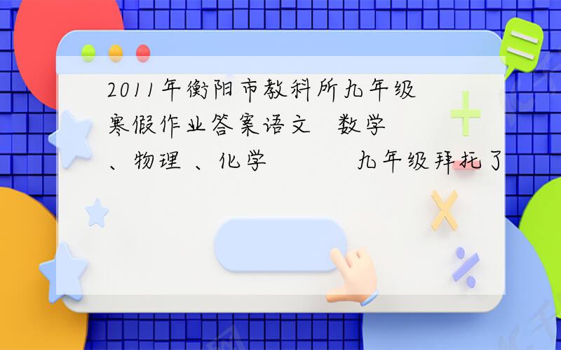 2011年衡阳市教科所九年级寒假作业答案语文   数学 、物理 、化学           九年级拜托了