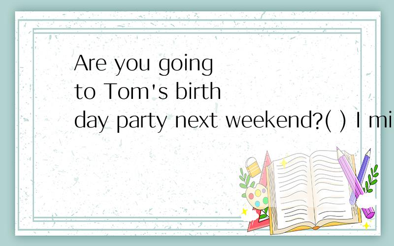 Are you going to Tom's birthday party next weekend?( ) I might have to work at that time A It depends B thank you CSounds great D Don' t mention it
