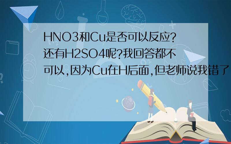 HNO3和Cu是否可以反应?还有H2SO4呢?我回答都不可以,因为Cu在H后面,但老师说我错了.