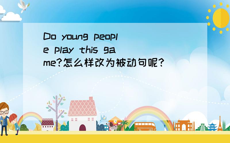 Do young people play this game?怎么样改为被动句呢?