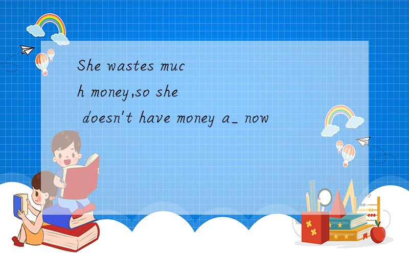 She wastes much money,so she doesn't have money a_ now
