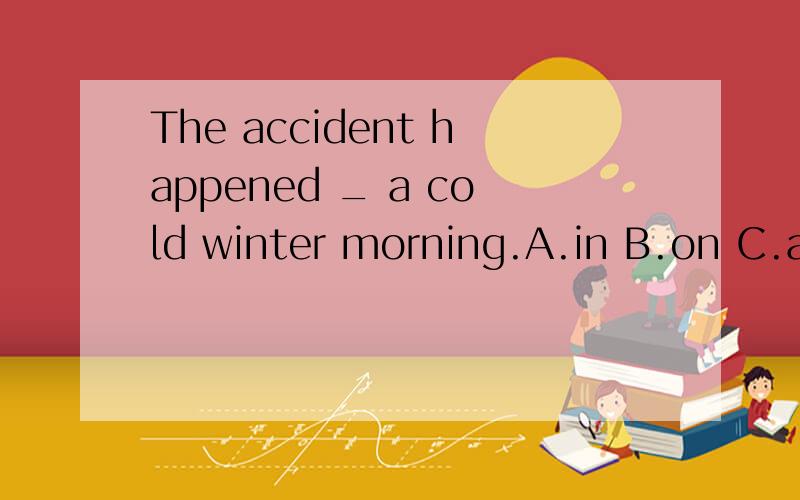 The accident happened _ a cold winter morning.A.in B.on C.at D.X
