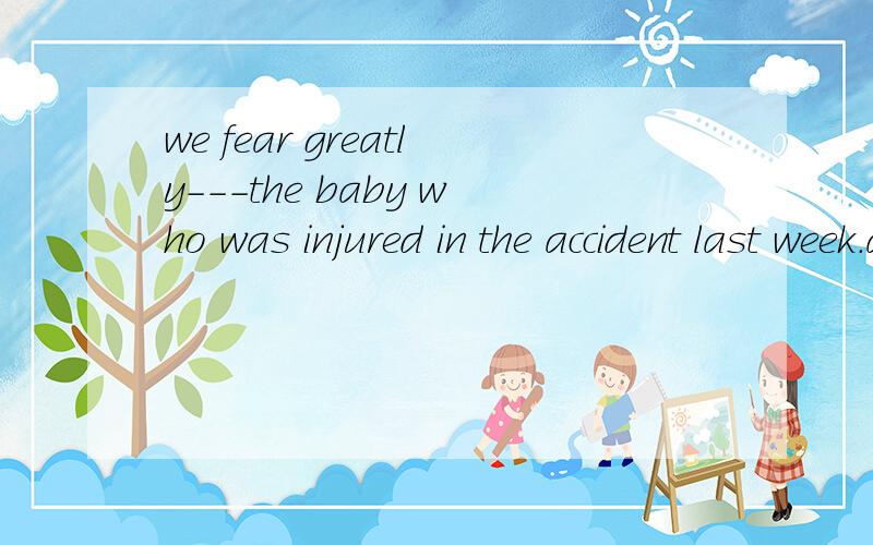 we fear greatly---the baby who was injured in the accident last week.a at b with c about d for 为什么 选d ,而不选c