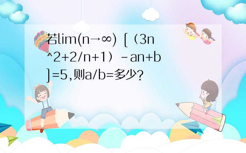 若lim(n→∞) [（3n^2+2/n+1）-an+b]=5,则a/b=多少?