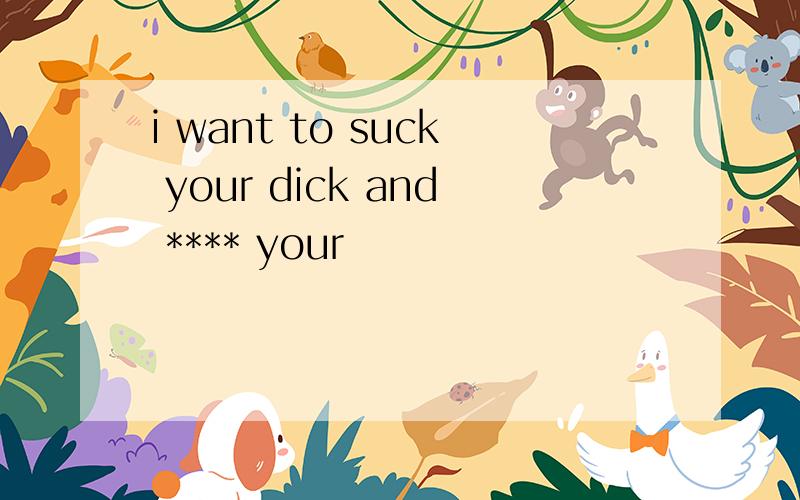 i want to suck your dick and **** your