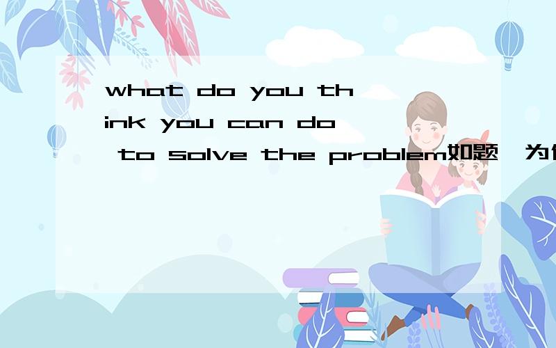 what do you think you can do to solve the problem如题,为什么用you can do ,而不用can you do.那么什么时候又改用can you do?最好举例!