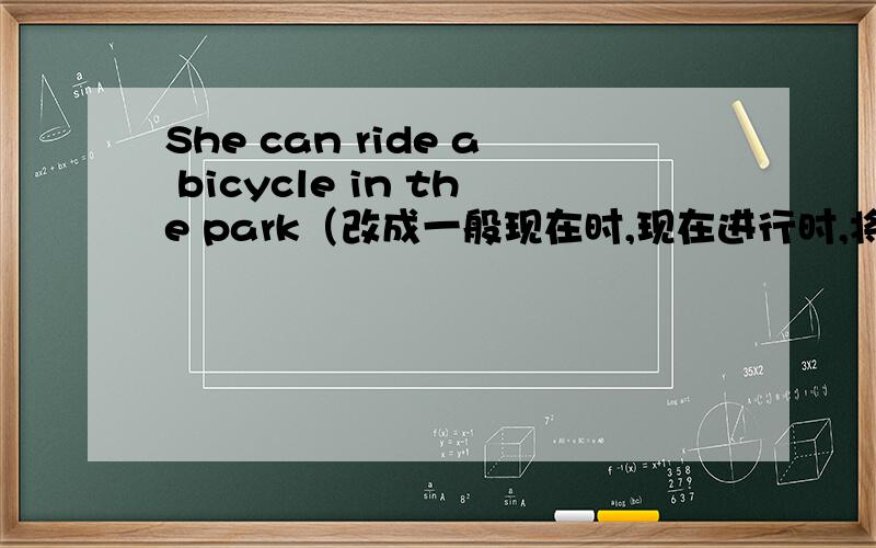 She can ride a bicycle in the park（改成一般现在时,现在进行时,将来时）