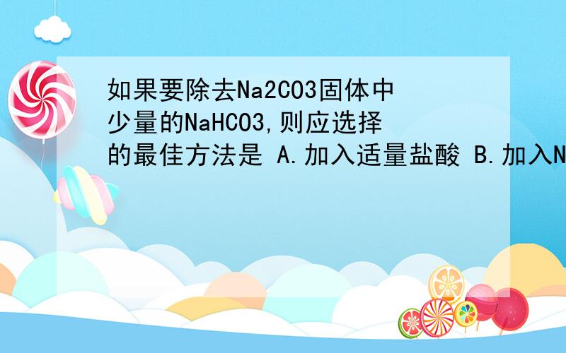如果要除去Na2CO3固体中少量的NaHCO3,则应选择的最佳方法是 A.加入适量盐酸 B.加入NaOH溶液 C.加热灼烧 D如果要除去Na2CO3固体中少量的NaHCO3,则应选择的最佳方法是A.加入适量盐酸B.加入NaOH溶液C.