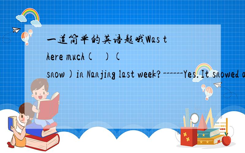 一道简单的英语题哦Was there much(  )(snow)in Nanjing last week?------Yes.It snowed a lot.