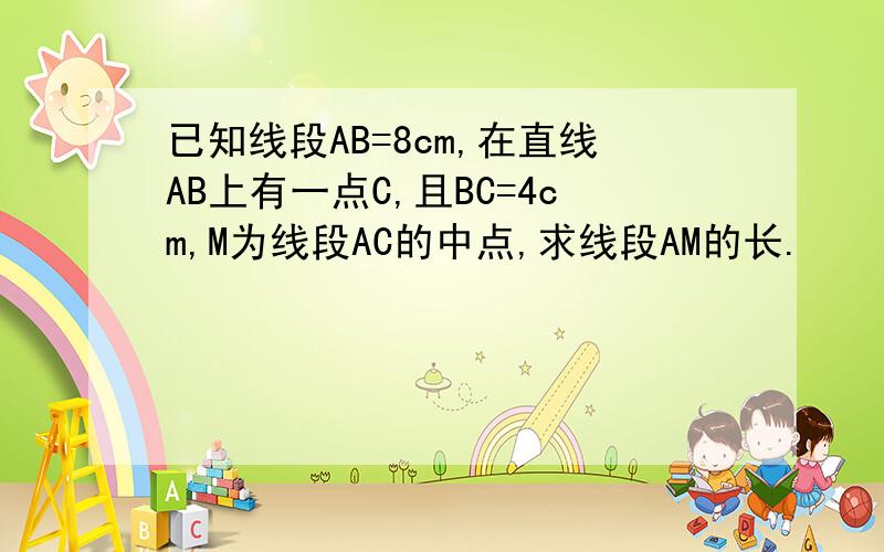 已知线段AB=8cm,在直线AB上有一点C,且BC=4cm,M为线段AC的中点,求线段AM的长.