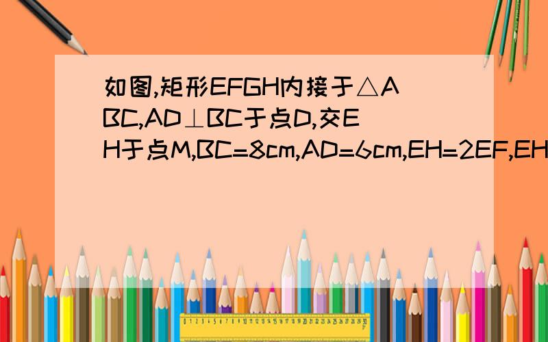 如图,矩形EFGH内接于△ABC,AD⊥BC于点D,交EH于点M,BC=8cm,AD=6cm,EH=2EF,EH=?cm.速求