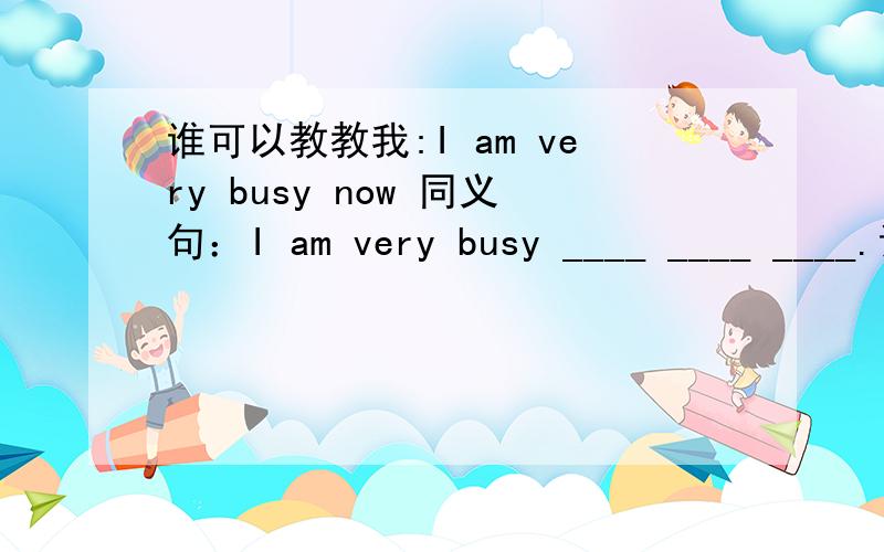 谁可以教教我:I am very busy now 同义句：I am very busy ____ ____ ____.谁知道?